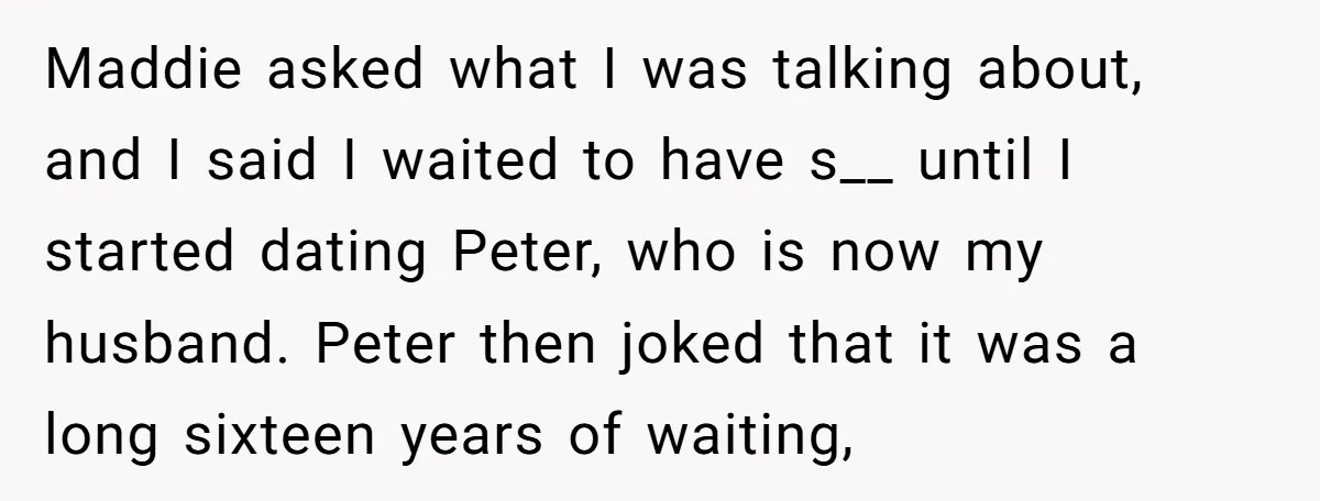 Maddie asked what I was talking about, and I said I waited to have s__ until I started dating Peter, who is now my husband. Peter then joked that it...