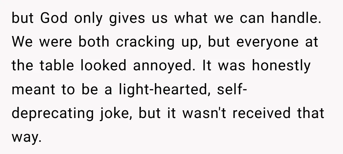 but God only gives us what we can handle. We were both cracking up, but everyone at the table looked annoyed. It was honestly meant to be a light-hearted, self-deprecating...