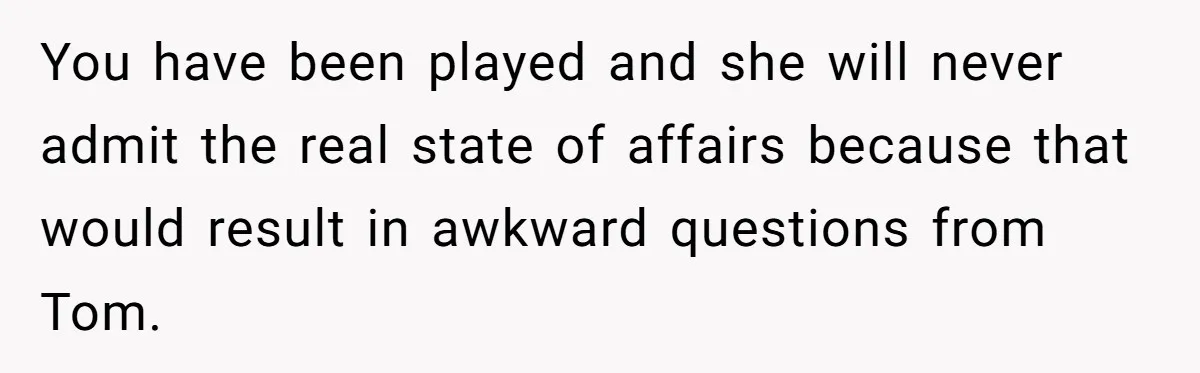 You have been played and she will never admit the real state of affairs because that would result in awkward questions from Tom.