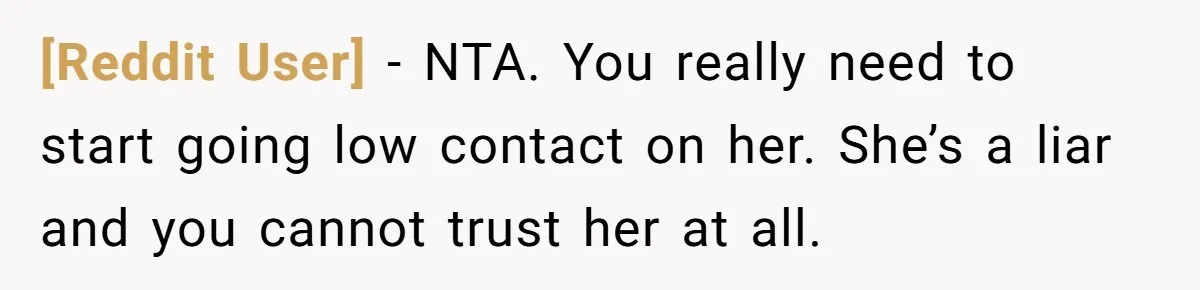 [Reddit User] − NTA. You really need to start going low contact on her. She’s a liar and you cannot trust her at all.