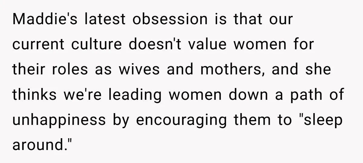 Maddie's latest obsession is that our current culture doesn't value women for their roles as wives and mothers, and she thinks we're leading women down a path of unhappiness by...