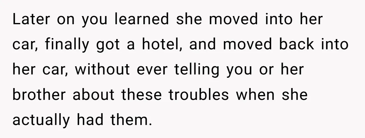 Later on you learned she moved into her car, finally got a hotel, and moved back into her car, without ever telling you or her brother about these troubles when...