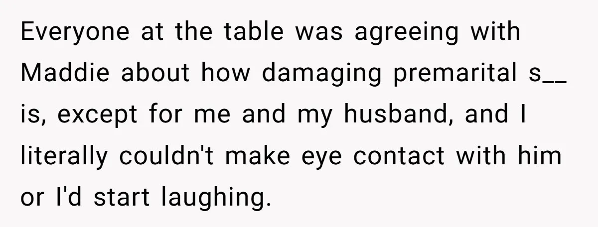 Everyone at the table was agreeing with Maddie about how damaging premarital s__ is, except for me and my husband, and I literally couldn't make eye contact with him or...