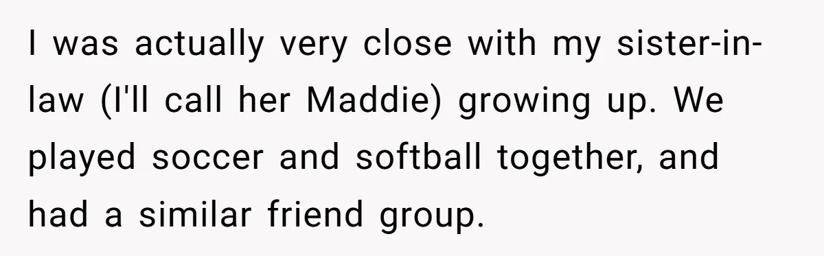 I was actually very close with my sister-in-law (I'll call her Maddie) growing up. We played soccer and softball together, and had a similar friend group.