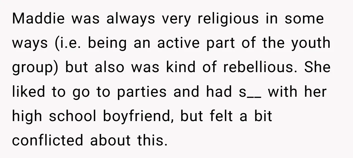 Maddie was always very religious in some ways (i.e. being an active part of the youth group) but also was kind of rebellious. She liked to go to parties and...