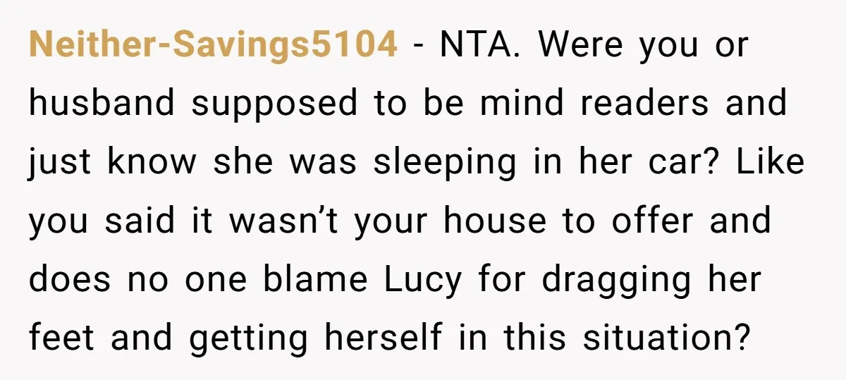 Neither-Savings5104 − NTA. Were you or husband supposed to be mind readers and just know she was sleeping in her car? Like you said it wasn’t your house to offer...