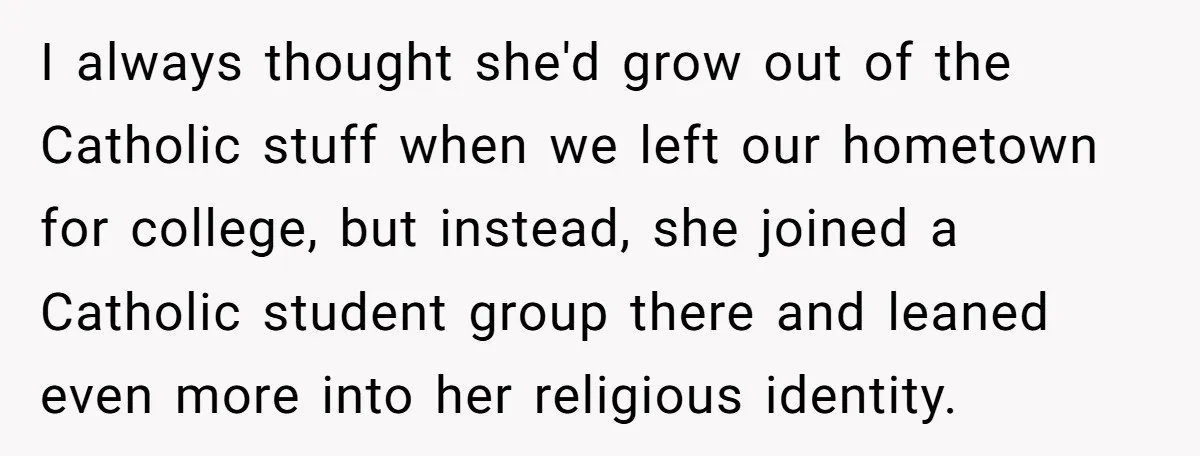 I always thought she'd grow out of the Catholic stuff when we left our hometown for college, but instead, she joined a Catholic student group there and leaned even more...
