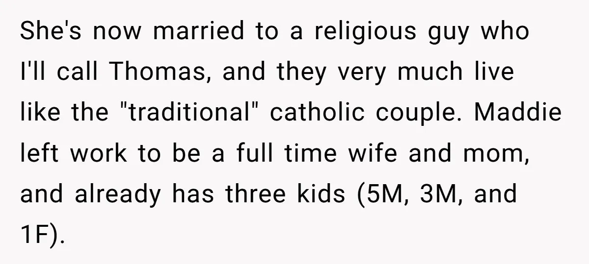 She's now married to a religious guy who I'll call Thomas, and they very much live like the "traditional" catholic couple. Maddie left work to be a full time wife...