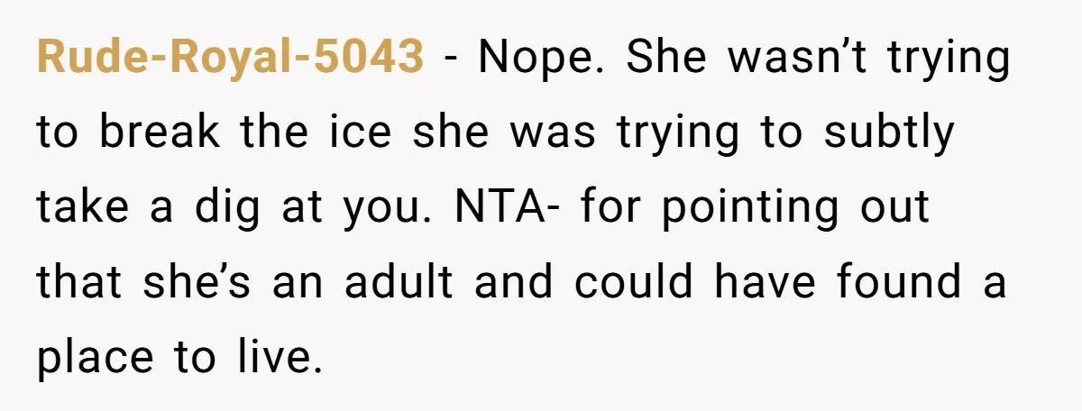 Rude-Royal-5043 − Nope. She wasn’t trying to break the ice she was trying to subtly take a dig at you. NTA- for pointing out that she’s an adult and could...