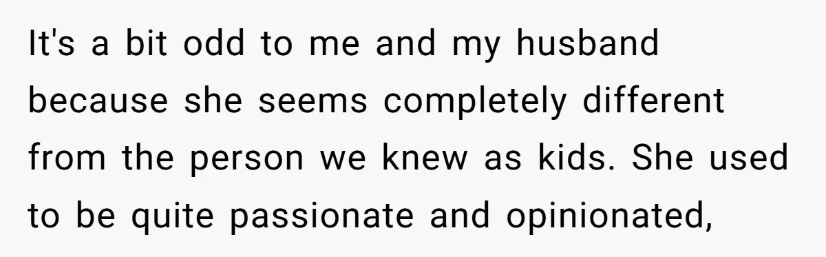 It's a bit odd to me and my husband because she seems completely different from the person we knew as kids. She used to be quite passionate and opinionated,