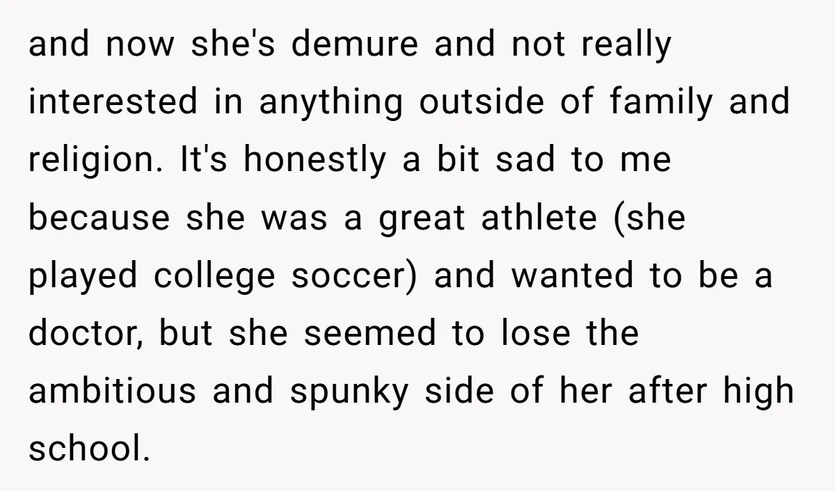 and now she's demure and not really interested in anything outside of family and religion. It's honestly a bit sad to me because she was a great athlete (she played...