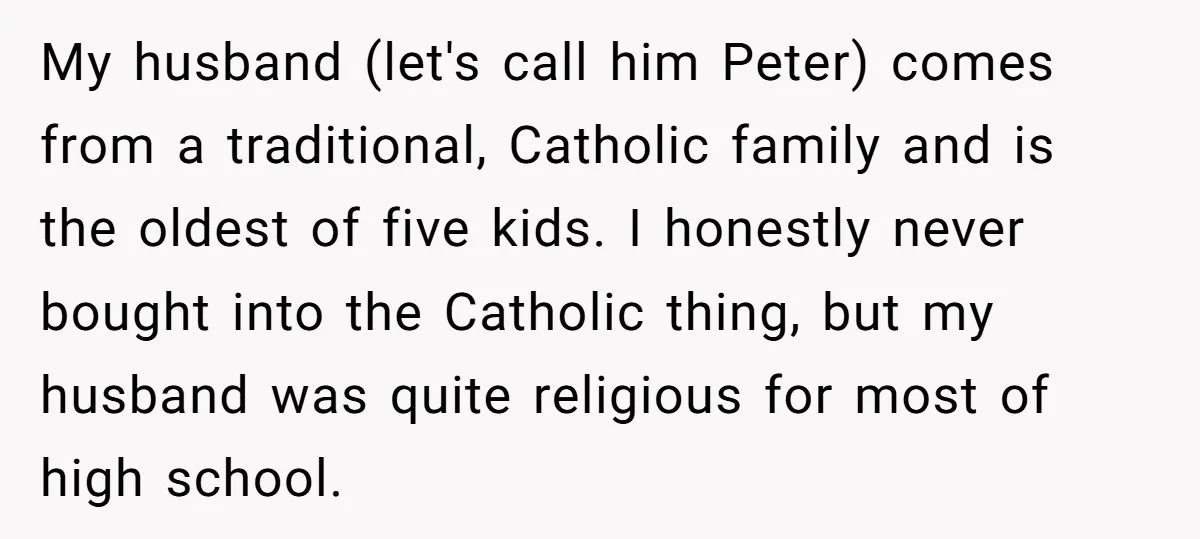 My husband (let's call him Peter) comes from a traditional, Catholic family and is the oldest of five kids. I honestly never bought into the Catholic thing, but my husband...