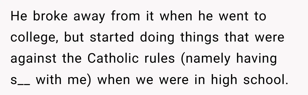 He broke away from it when he went to college, but started doing things that were against the Catholic rules (namely having s__ with me) when we were in high...