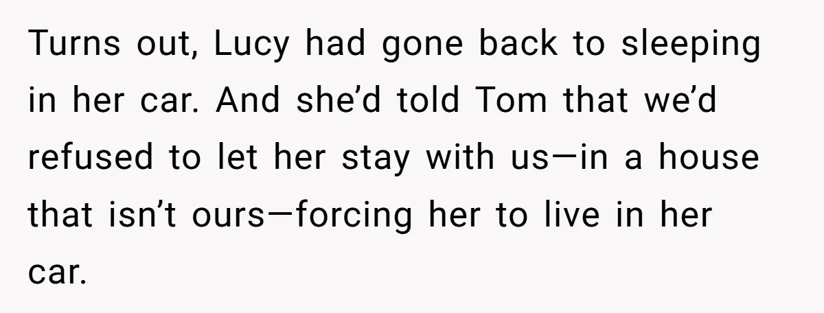 Turns out, Lucy had gone back to sleeping in her car. And she’d told Tom that we’d refused to let her stay with us—in a house that isn’t ours—forcing her...