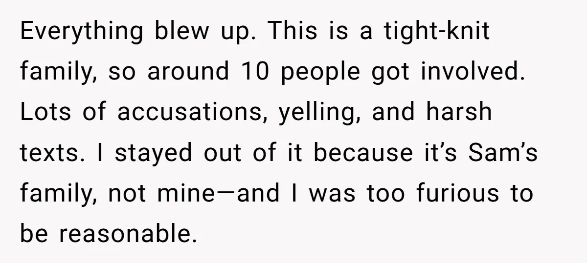 Everything blew up. This is a tight-knit family, so around 10 people got involved. Lots of accusations, yelling, and harsh texts. I stayed out of it because it’s Sam’s family,...