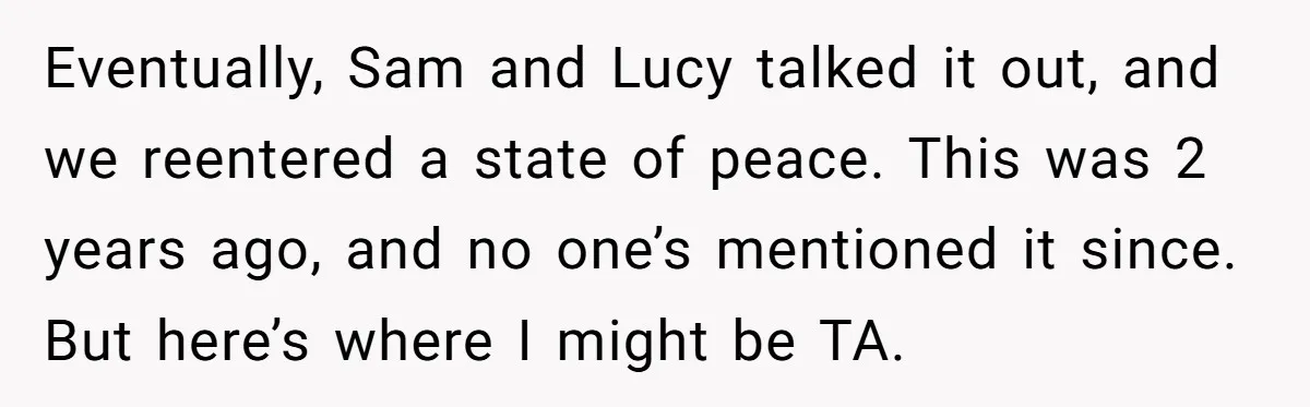 Eventually, Sam and Lucy talked it out, and we reentered a state of peace. This was 2 years ago, and no one’s mentioned it since. But here’s where I might...