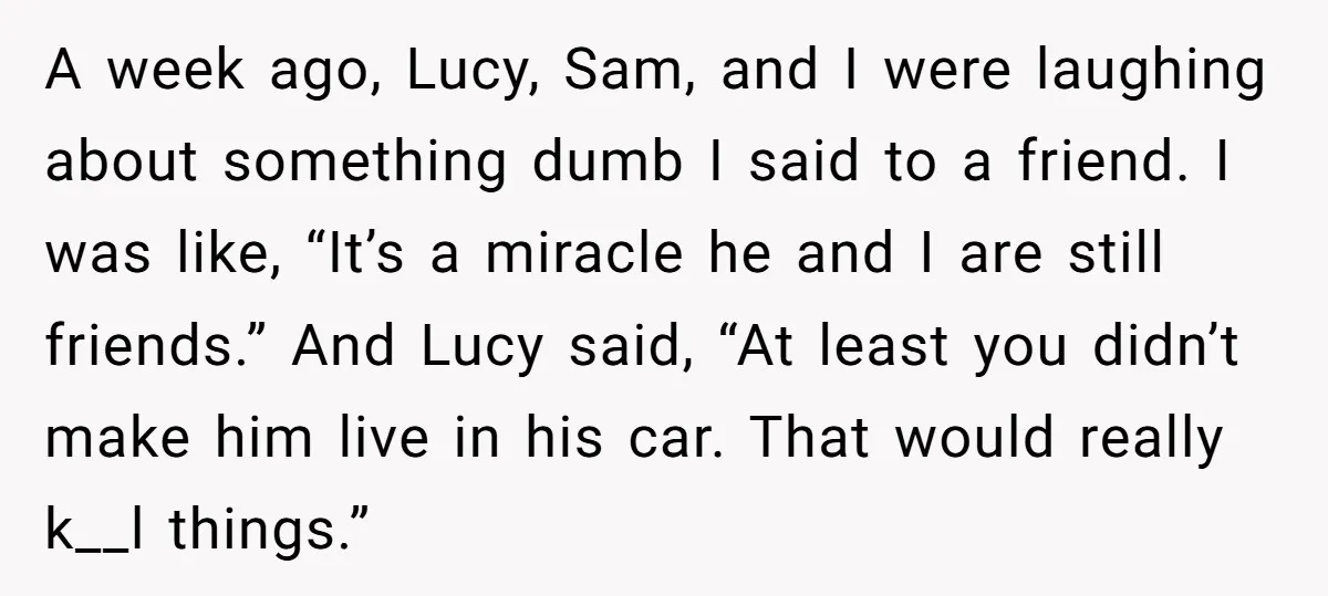 A week ago, Lucy, Sam, and I were laughing about something dumb I said to a friend. I was like, “It’s a miracle he and I are still friends.” And...