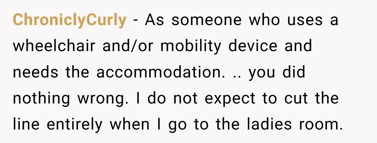 ChroniclyCurly − As someone who uses a wheelchair and/or mobility device and needs the accommodation. .. you did nothing wrong. I do not expect to cut the line entirely when...