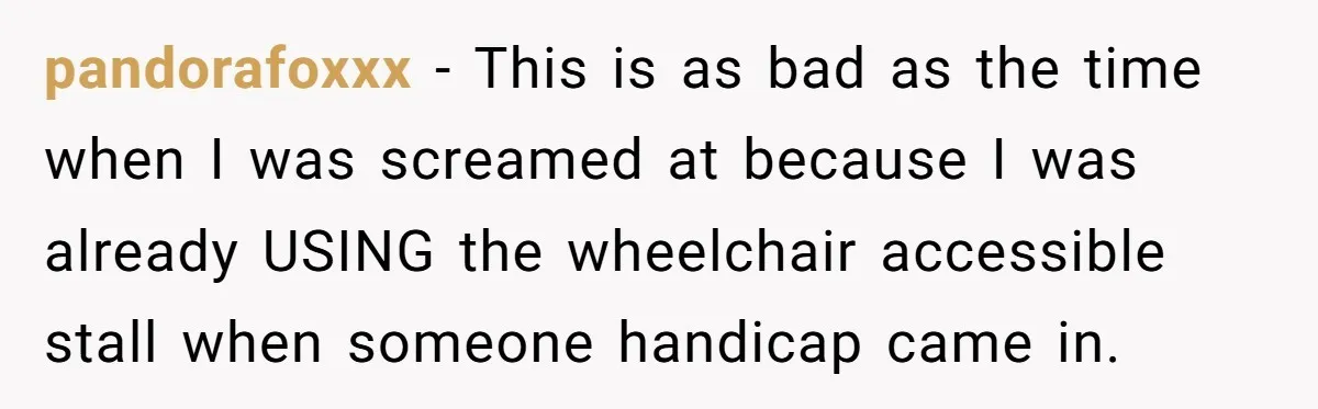 pandorafoxxx − This is as bad as the time when I was screamed at because I was already USING the wheelchair accessible stall when someone handicap came in.
