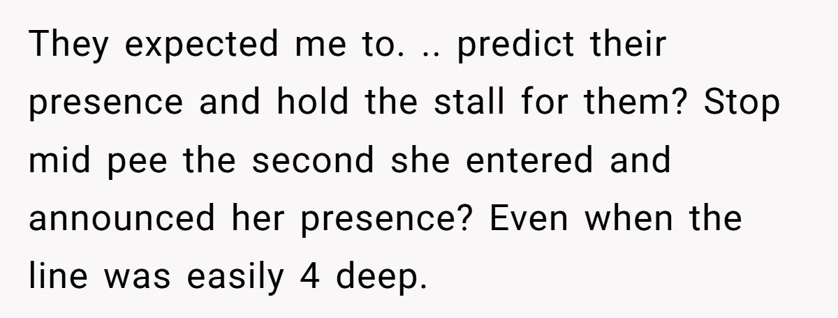They expected me to. .. predict their presence and hold the stall for them? Stop mid pee the second she entered and announced her presence? Even when the line was...