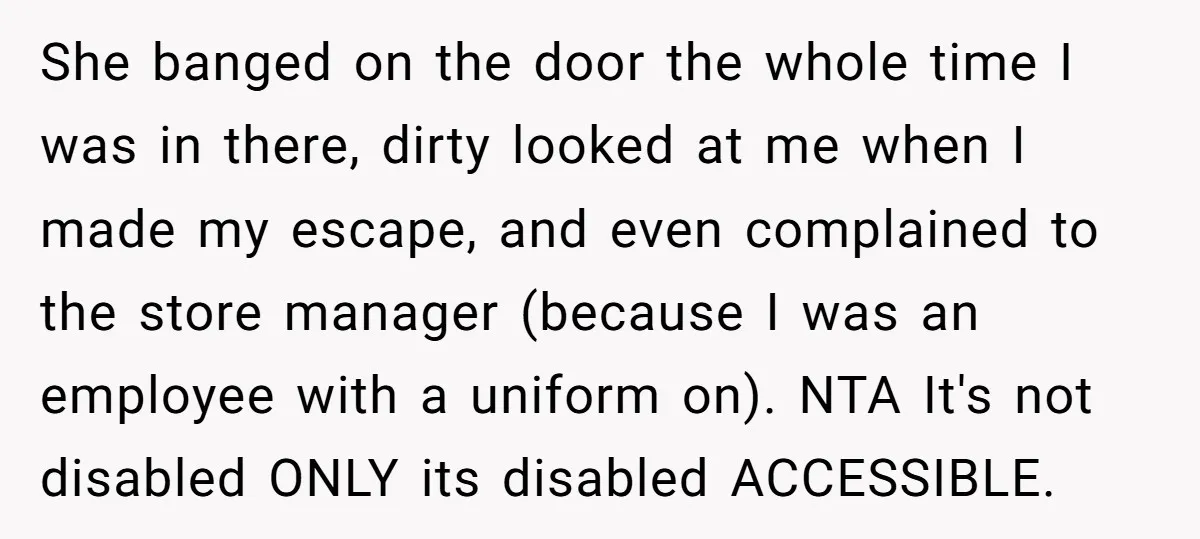 She banged on the door the whole time I was in there, dirty looked at me when I made my escape, and even complained to the store manager (because I...