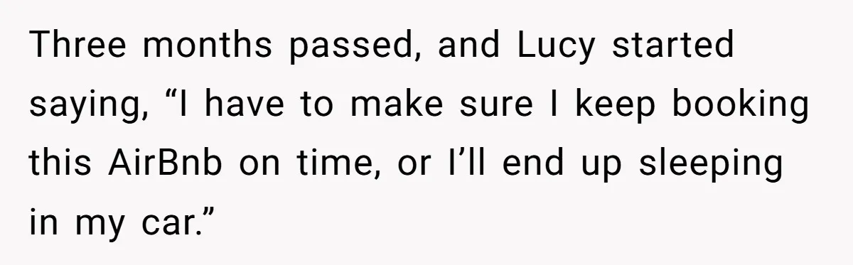 Three months passed, and Lucy started saying, “I have to make sure I keep booking this AirBnb on time, or I’ll end up sleeping in my car.”