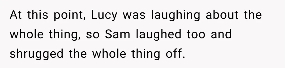 At this point, Lucy was laughing about the whole thing, so Sam laughed too and shrugged the whole thing off.