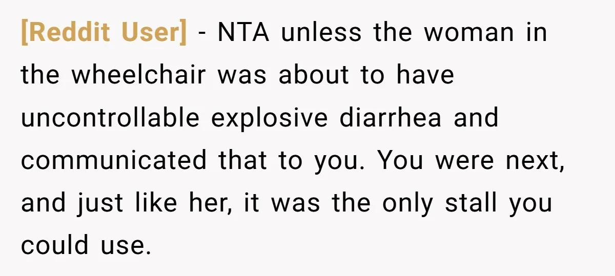 [Reddit User] − NTA unless the woman in the wheelchair was about to have uncontrollable explosive diarrhea and communicated that to you. You were next, and just like her, it...