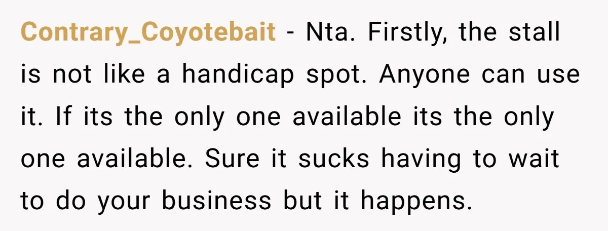 Contrary_Coyotebait − Nta. Firstly, the stall is not like a handicap spot. Anyone can use it. If its the only one available its the only one available. Sure it sucks...