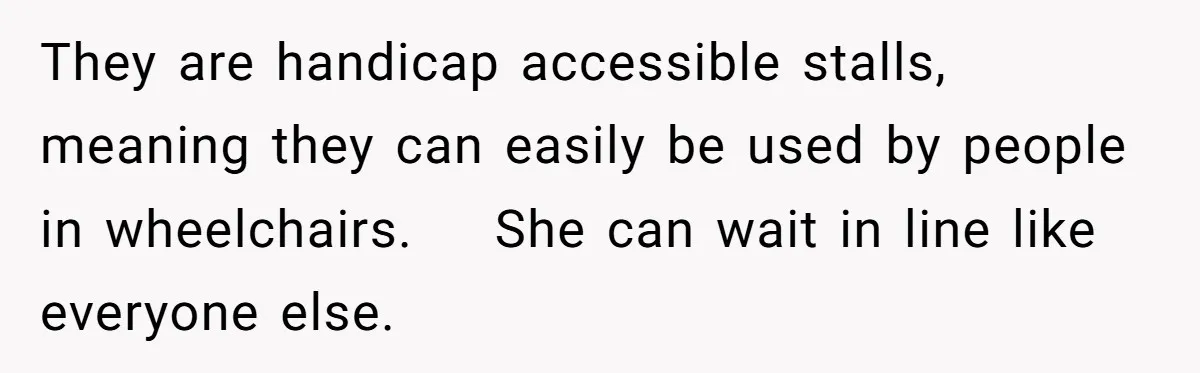 They are handicap accessible stalls, meaning they can easily be used by people in wheelchairs.    She can wait in line like everyone else.