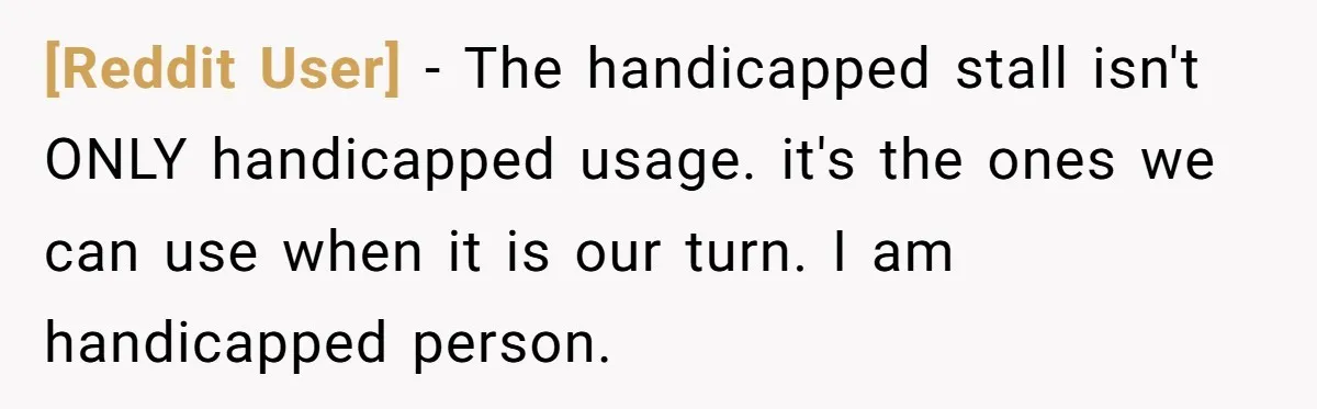 [Reddit User] − The handicapped stall isn't ONLY handicapped usage. it's the ones we can use when it is our turn. I am handicapped person.