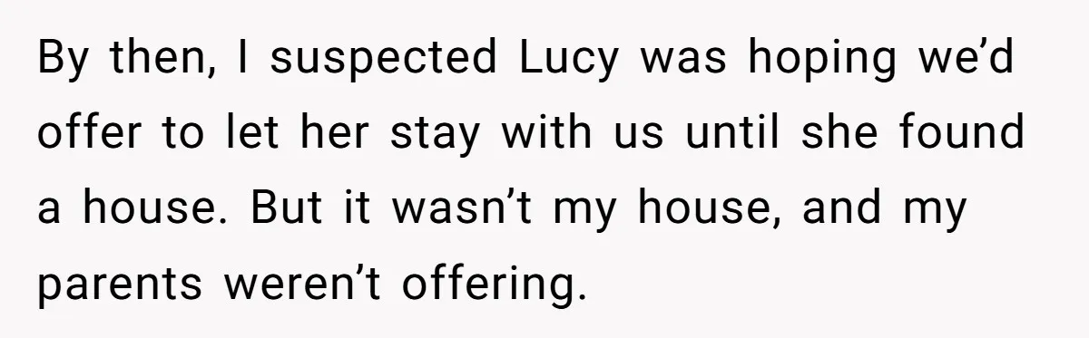 By then, I suspected Lucy was hoping we’d offer to let her stay with us until she found a house. But it wasn’t my house, and my parents weren’t offering.
