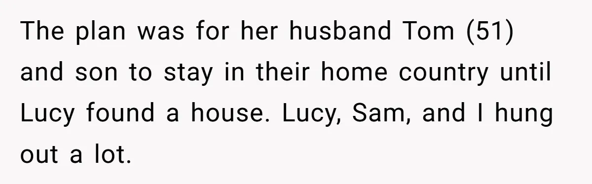 The plan was for her husband Tom (51) and son to stay in their home country until Lucy found a house. Lucy, Sam, and I hung out a lot.