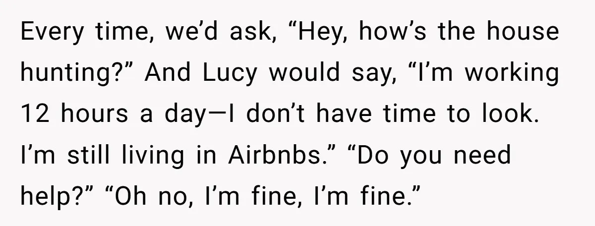 Every time, we’d ask, “Hey, how’s the house hunting?” And Lucy would say, “I’m working 12 hours a day—I don’t have time to look. I’m still living in Airbnbs.” “Do...
