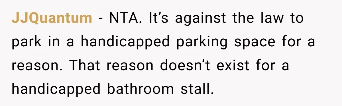 JJQuantum − NTA. It’s against the law to park in a handicapped parking space for a reason. That reason doesn’t exist for a handicapped bathroom stall.