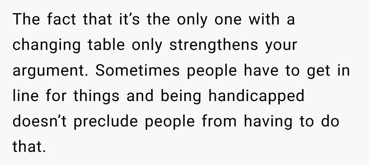 The fact that it’s the only one with a changing table only strengthens your argument. Sometimes people have to get in line for things and being handicapped doesn’t preclude people...