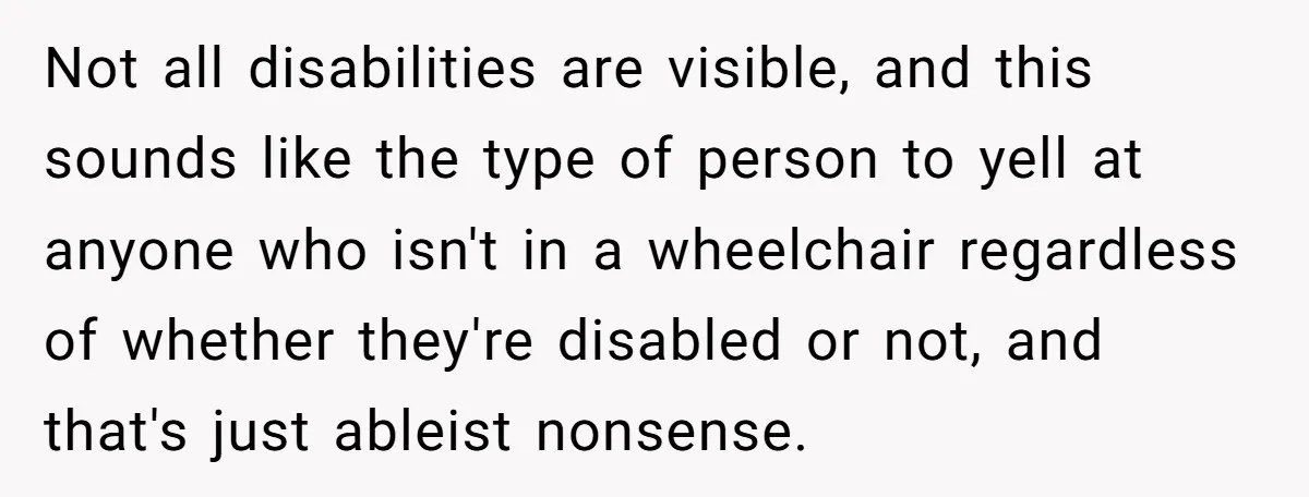 Not all disabilities are visible, and this sounds like the type of person to yell at anyone who isn't in a wheelchair regardless of whether they're disabled or not, and...