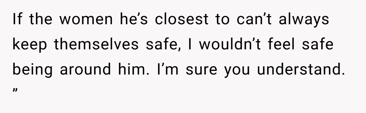 If the women he’s closest to can’t always keep themselves safe, I wouldn’t feel safe being around him. I’m sure you understand. ”