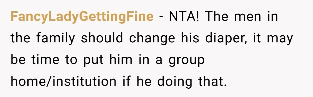 FancyLadyGettingFine − NTA! The men in the family should change his diaper, it may be time to put him in a group home/institution if he doing that.