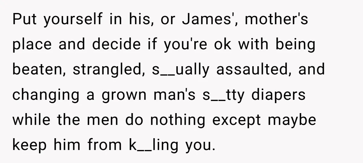 Put yourself in his, or James', mother's place and decide if you're ok with being beaten, strangled, s__ually assaulted, and changing a grown man's s__tty diapers while the men do...