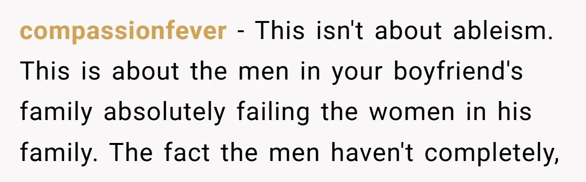 compassionfever − This isn't about ableism. This is about the men in your boyfriend's family absolutely failing the women in his family. The fact the men haven't completely,