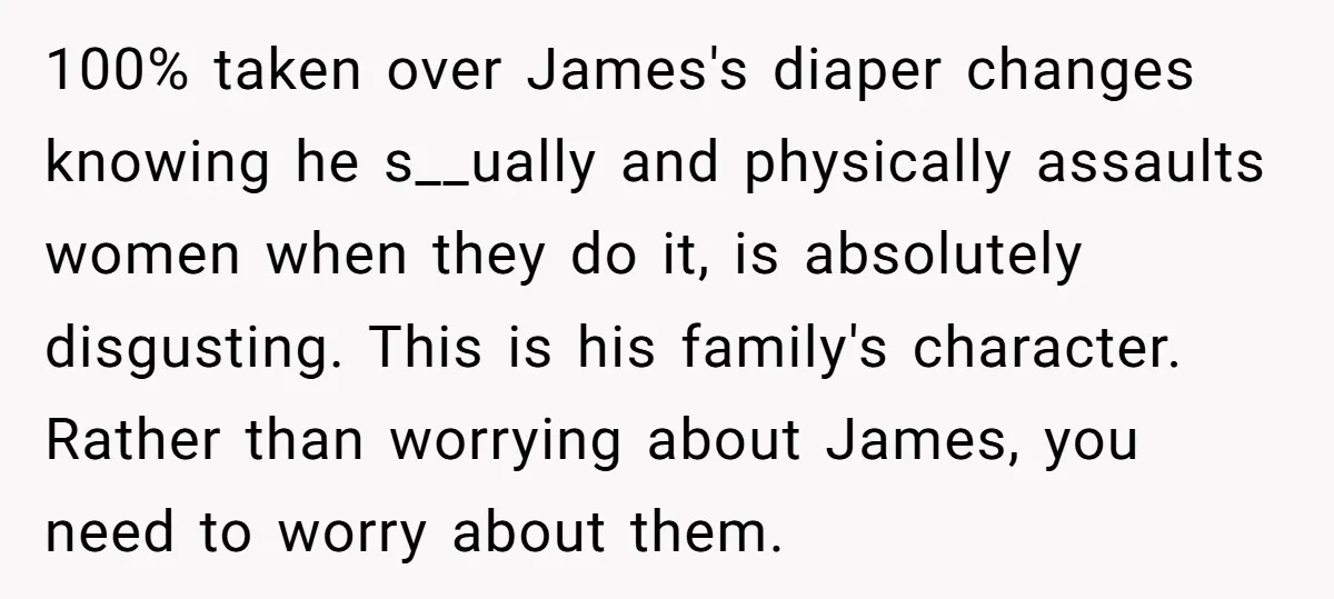 100% taken over James's diaper changes knowing he s__ually and physically assaults women when they do it, is absolutely disgusting. This is his family's character. Rather than worrying about James,...