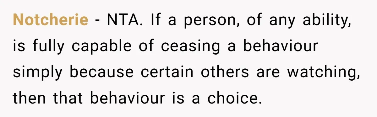 Notcherie − NTA. If a person, of any ability, is fully capable of ceasing a behaviour simply because certain others are watching, then that behaviour is a choice.