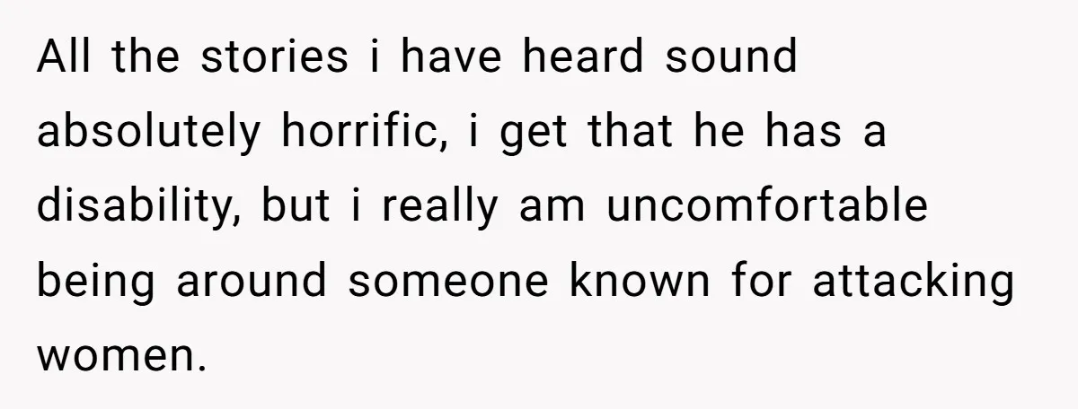 All the stories i have heard sound absolutely horrific, i get that he has a disability, but i really am uncomfortable being around someone known for attacking women.