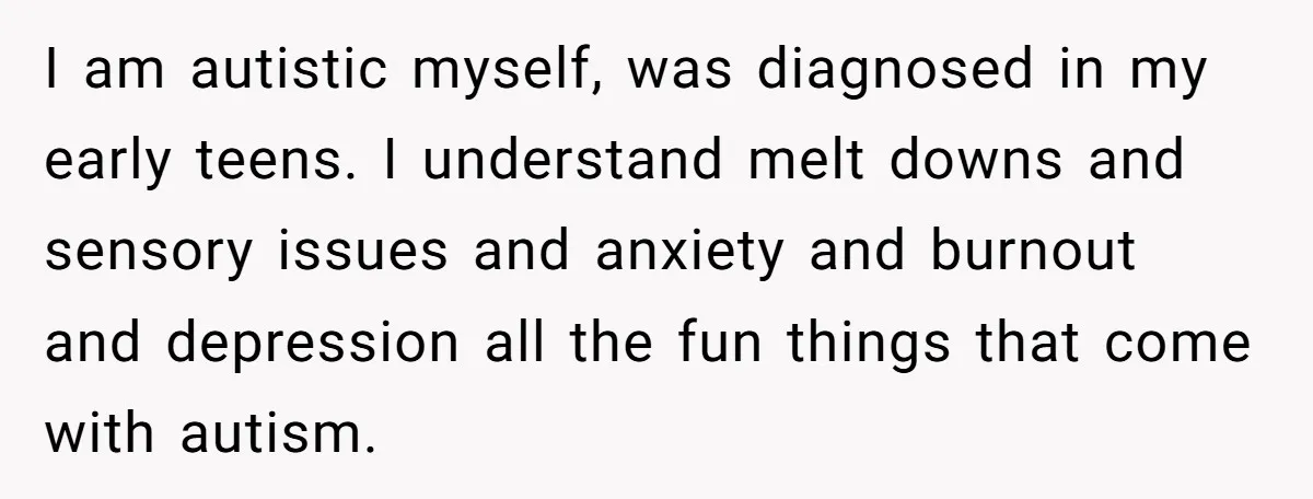 I am autistic myself, was diagnosed in my early teens. I understand melt downs and sensory issues and anxiety and burnout and depression all the fun things that come with...
