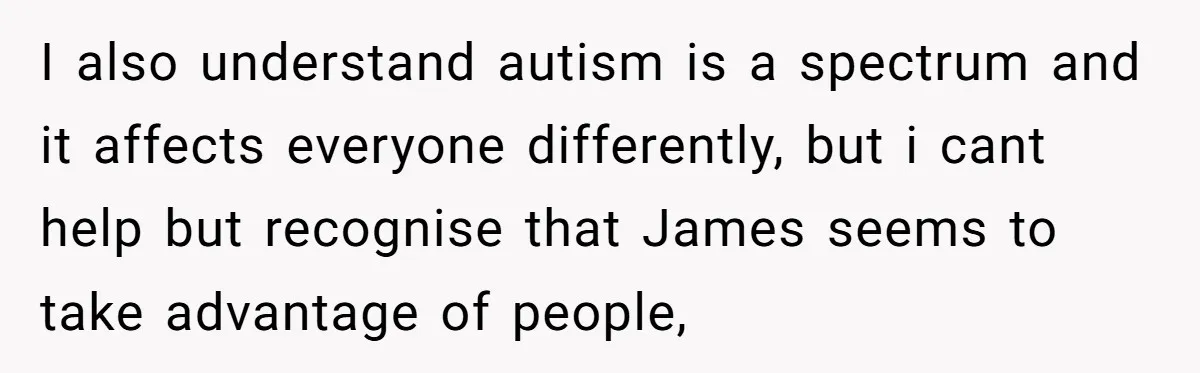 I also understand autism is a spectrum and it affects everyone differently, but i cant help but recognise that James seems to take advantage of people,