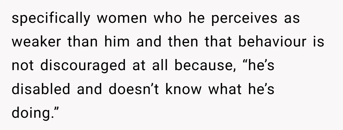 specifically women who he perceives as weaker than him and then that behaviour is not discouraged at all because, “he’s disabled and doesn’t know what he’s doing.”