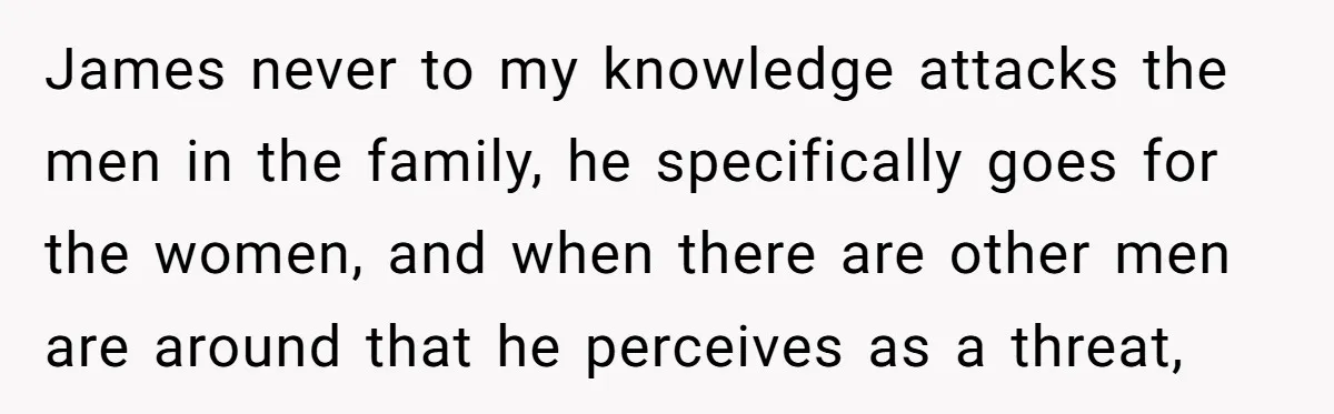 James never to my knowledge attacks the men in the family, he specifically goes for the women, and when there are other men are around that he perceives as a...