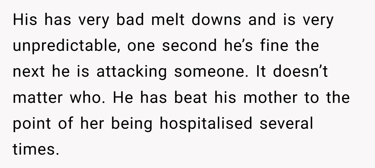 His has very bad melt downs and is very unpredictable, one second he’s fine the next he is attacking someone. It doesn’t matter who. He has beat his mother to...