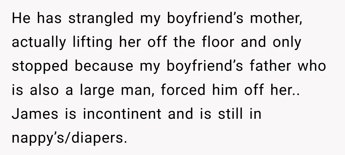 He has strangled my boyfriend’s mother, actually lifting her off the floor and only stopped because my boyfriend’s father who is also a large man, forced him off her.. James...
